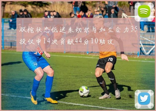 双枪状态低迷米切尔与加兰合力35投仅中14次贡献44分10助攻