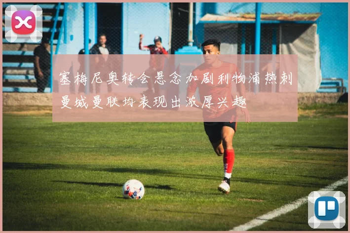 塞梅尼奥转会悬念加剧利物浦热刺曼城曼联均表现出浓厚兴趣