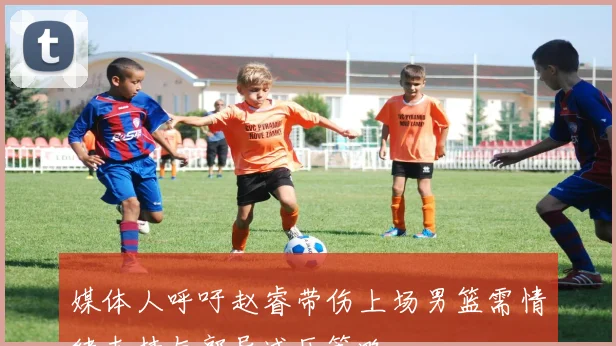 媒体人呼吁赵睿带伤上场男篮需情绪支持与郭导减压策略