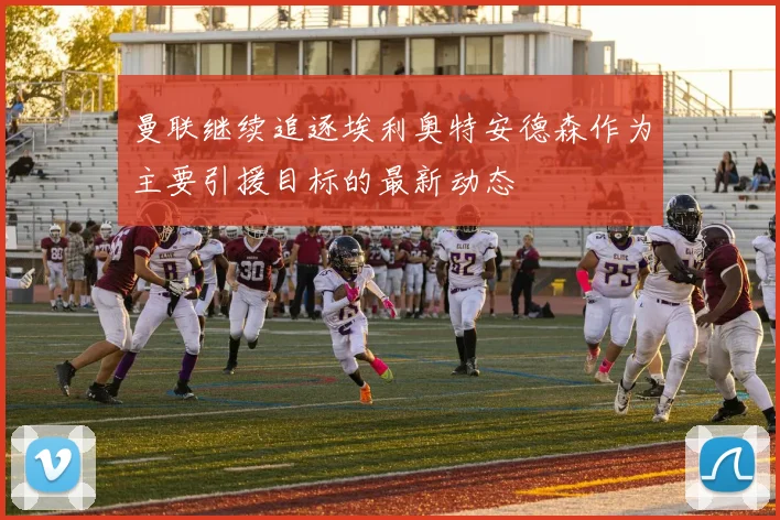 曼联继续追逐埃利奥特安德森作为主要引援目标的最新动态