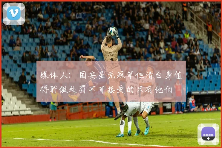 媒体人：国安虽无冠军但清白身值得骄傲处罚不可接受的只有他们