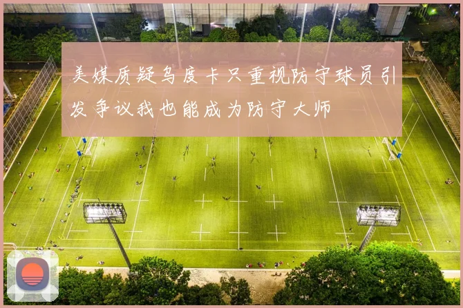 美媒质疑乌度卡只重视防守球员引发争议我也能成为防守大师