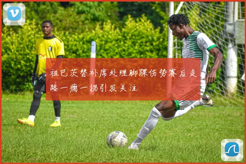 祖巴茨替补席处理脚踝伤势赛后走路一瘸一拐引发关注