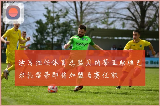 迪马担任体育总监贝纳蒂亚助理巴尔扎雷蒂即将加盟马赛任职