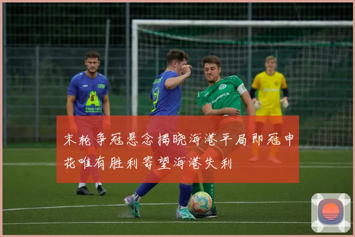 末轮争冠悬念揭晓海港平局即冠申花唯有胜利寄望海港失利