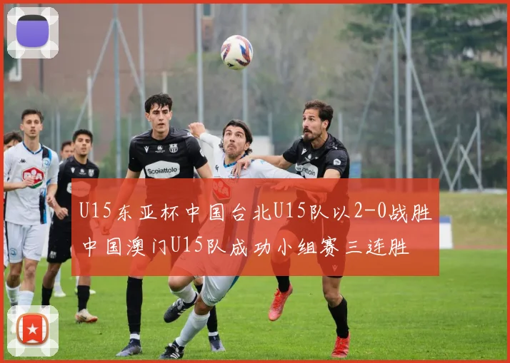 U15东亚杯中国台北U15队以2-0战胜中国澳门U15队成功小组赛三连胜