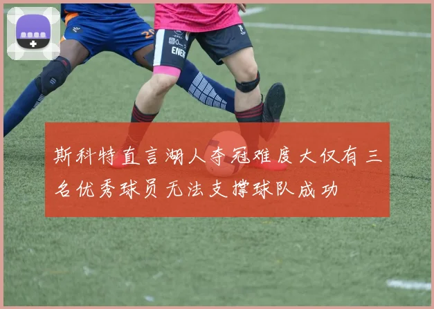 斯科特直言湖人夺冠难度大仅有三名优秀球员无法支撑球队成功