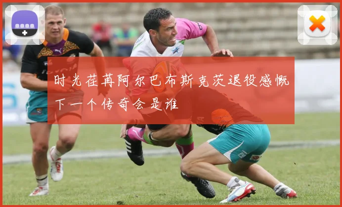 时光荏苒阿尔巴布斯克茨退役感慨下一个传奇会是谁