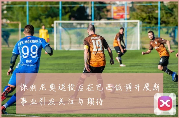 保利尼奥退役后在巴西低调开展新事业引发关注与期待