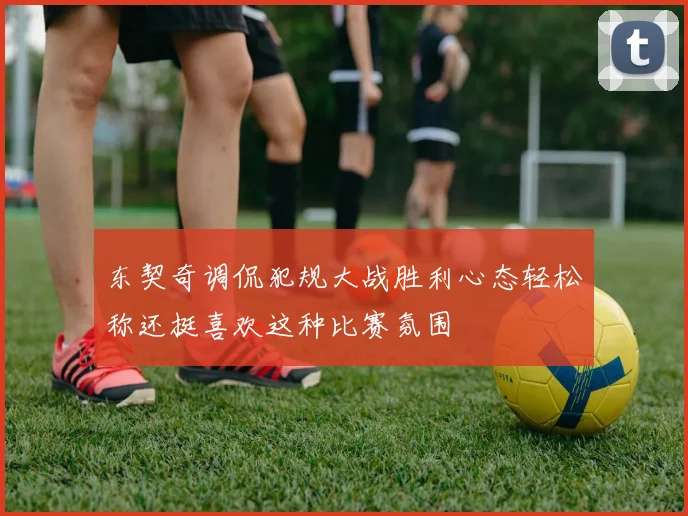 东契奇调侃犯规大战胜利心态轻松称还挺喜欢这种比赛氛围
