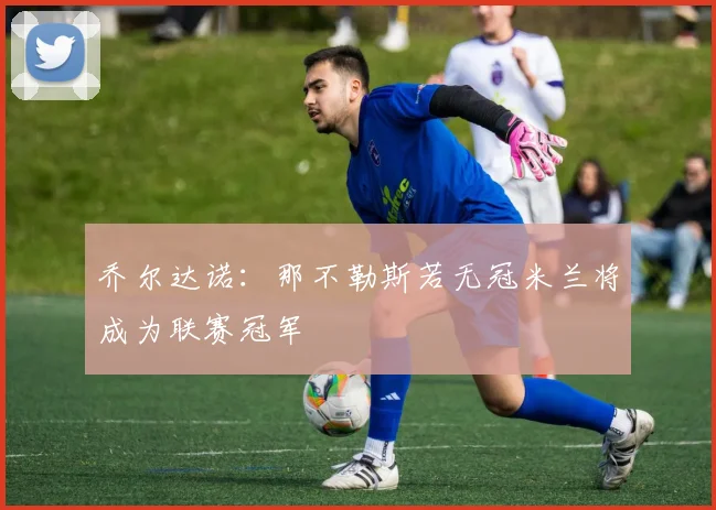 乔尔达诺：那不勒斯若无冠米兰将成为联赛冠军