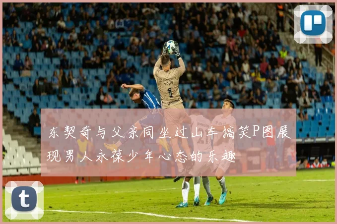 东契奇与父亲同坐过山车搞笑P图展现男人永葆少年心态的乐趣