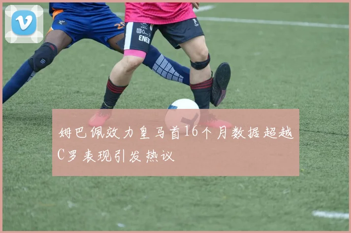 姆巴佩效力皇马首16个月数据超越C罗表现引发热议