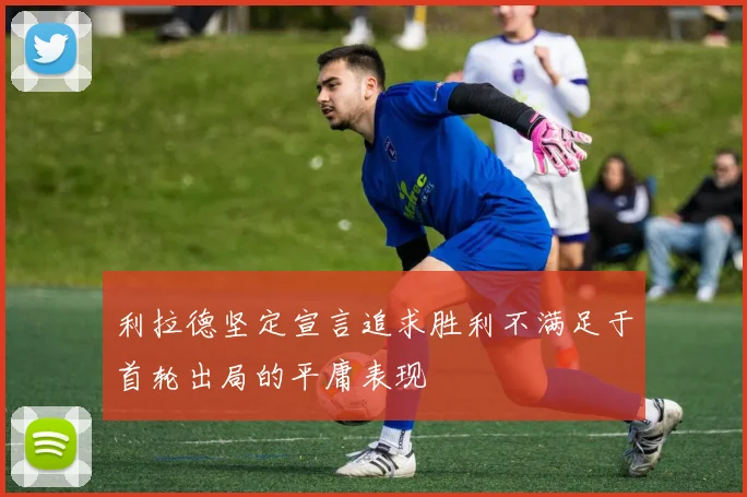 利拉德坚定宣言追求胜利不满足于首轮出局的平庸表现