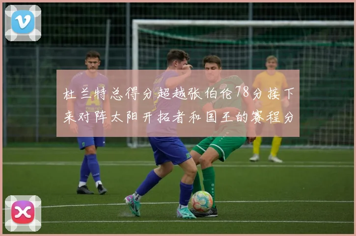 杜兰特总得分超越张伯伦78分接下来对阵太阳开拓者和国王的赛程分析