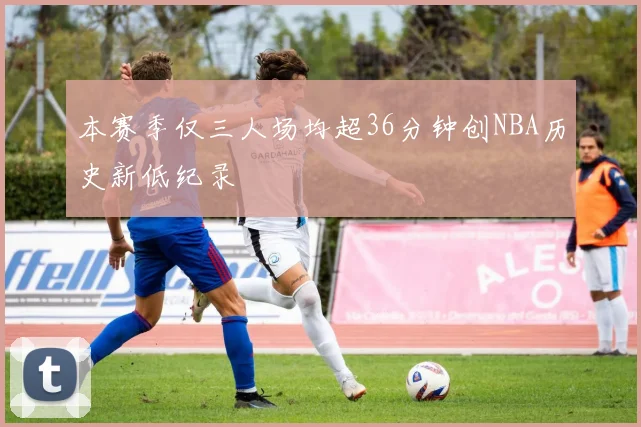 本赛季仅三人场均超36分钟创NBA历史新低纪录