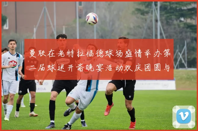 曼联在老特拉福德球场盛情举办第二届球迷开斋晚宴活动欢庆团圆与友谊