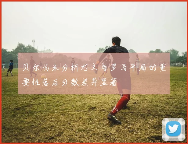 贝尔戈米分析尤文与罗马平局的重要性落后分数差异显著
