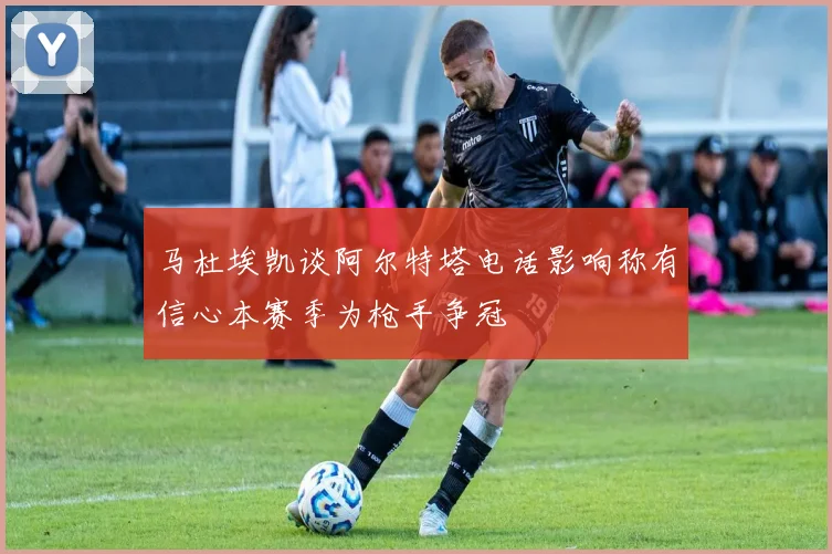 马杜埃凯谈阿尔特塔电话影响称有信心本赛季为枪手争冠
