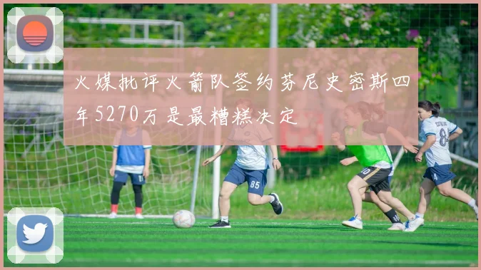 火媒批评火箭队签约芬尼史密斯四年5270万是最糟糕决定