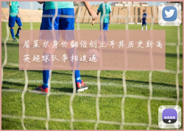 居莱尔身价翻倍创土耳其历史新高英超球队争相追逐