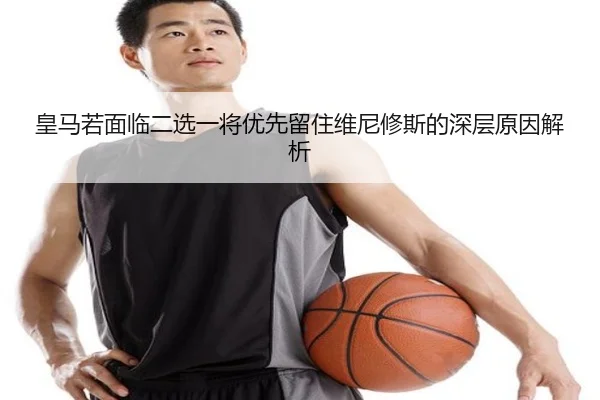 皇马若面临二选一将优先留住维尼修斯的深层原因解析
